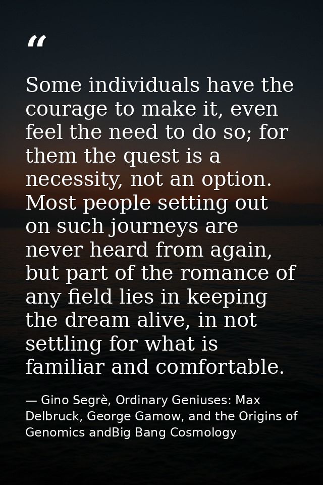 Some individuals have the courage to make it, even feel the need to do so; for them the quest is a necessity, not an opt — Gino Segrè, Ordinary Geniuses: Max Delbruck, George Gamow, and the Origins of Genomics andBig Bang Cosmology