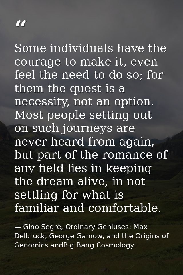 Some individuals have the courage to make it, even feel the need to do so; for them the quest is a necessity, not an opt — Gino Segrè, Ordinary Geniuses: Max Delbruck, George Gamow, and the Origins of Genomics andBig Bang Cosmology