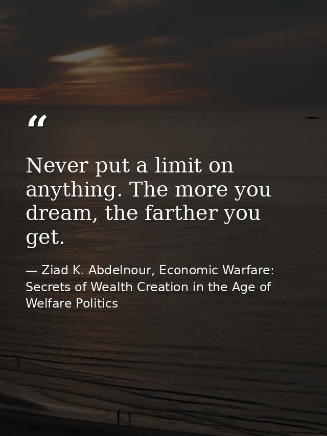 Never put a limit on anything. The more you dream, the farther you get. — Ziad K. Abdelnour, Economic Warfare: Secrets of Wealth Creation in the Age of Welfare Politics
