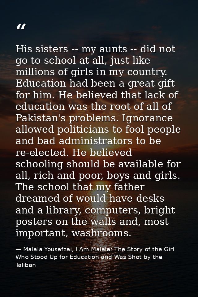 His sisters -- my aunts -- did not go to school at all, just like millions of girls in my country. Education had been a  — Malala Yousafzai, I Am Malala: The Story of the Girl Who Stood Up for Education and Was Shot by the Taliban
