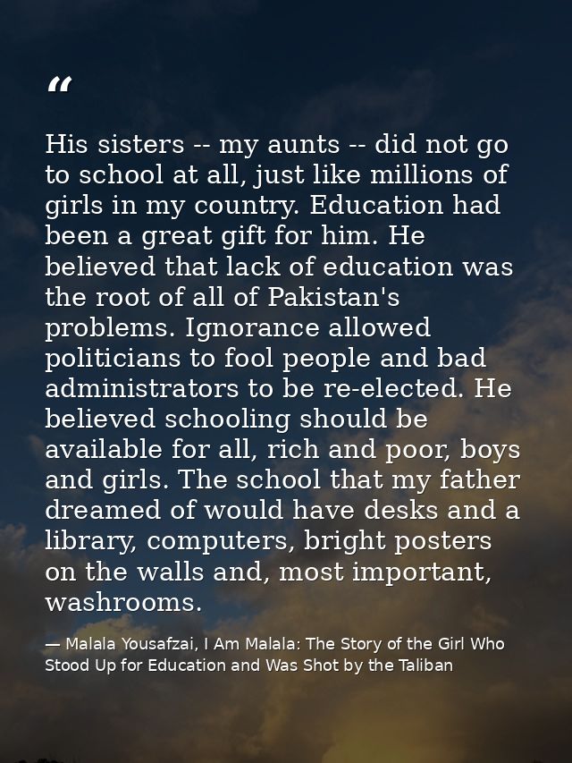 His sisters -- my aunts -- did not go to school at all, just like millions of girls in my country. Education had been a  — Malala Yousafzai, I Am Malala: The Story of the Girl Who Stood Up for Education and Was Shot by the Taliban