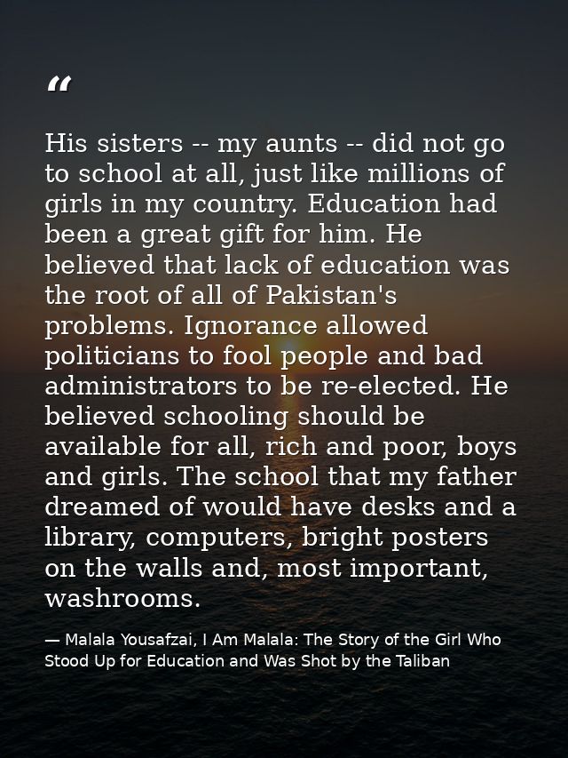 His sisters -- my aunts -- did not go to school at all, just like millions of girls in my country. Education had been a  — Malala Yousafzai, I Am Malala: The Story of the Girl Who Stood Up for Education and Was Shot by the Taliban