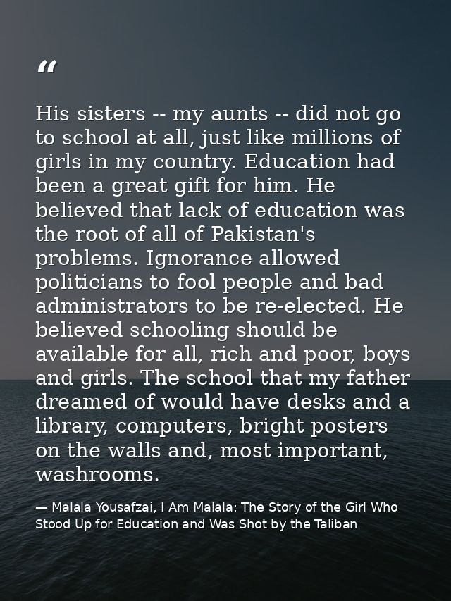 His sisters -- my aunts -- did not go to school at all, just like millions of girls in my country. Education had been a  — Malala Yousafzai, I Am Malala: The Story of the Girl Who Stood Up for Education and Was Shot by the Taliban