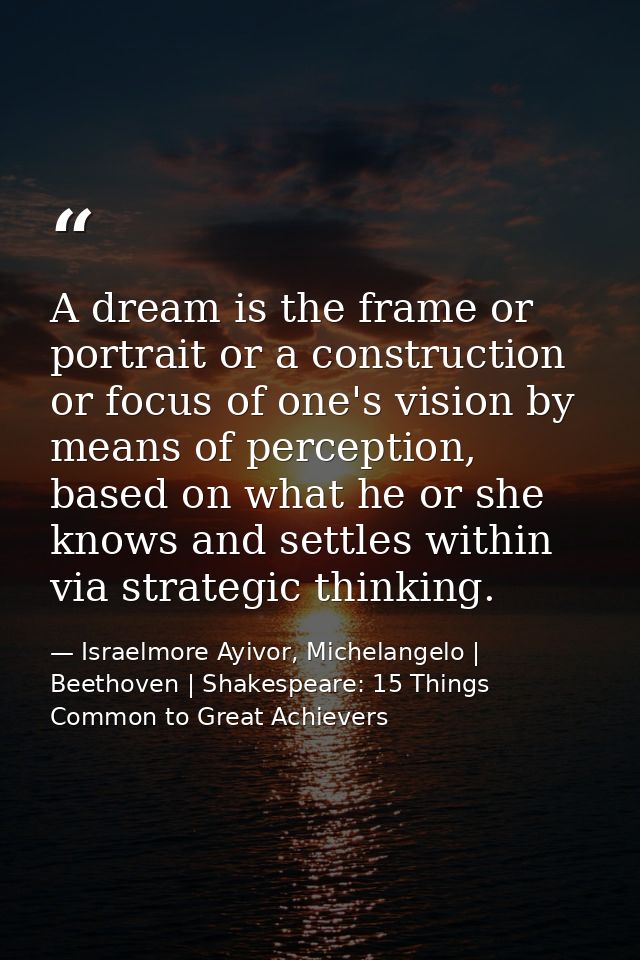 A dream is the frame or portrait or a construction or focus of one's vision by means of perception, based on what he or  — Israelmore Ayivor, Michelangelo | Beethoven | Shakespeare: 15 Things Common to Great Achievers