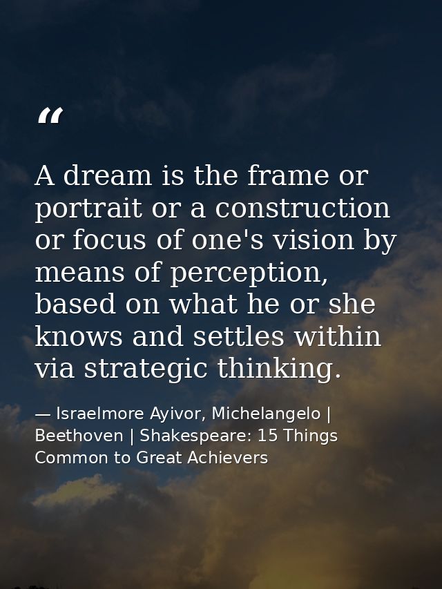 A dream is the frame or portrait or a construction or focus of one's vision by means of perception, based on what he or  — Israelmore Ayivor, Michelangelo | Beethoven | Shakespeare: 15 Things Common to Great Achievers