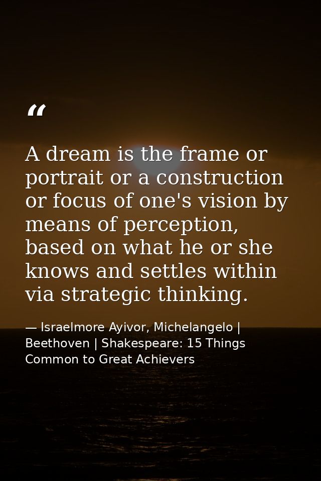 A dream is the frame or portrait or a construction or focus of one's vision by means of perception, based on what he or  — Israelmore Ayivor, Michelangelo | Beethoven | Shakespeare: 15 Things Common to Great Achievers