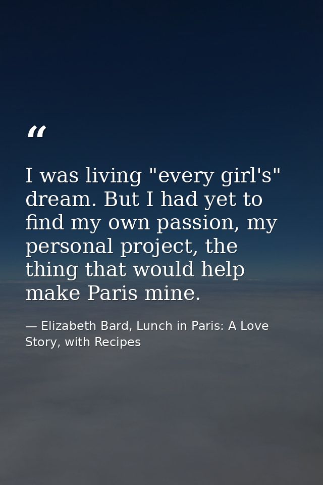 I was living "every girl's" dream. But I had yet to find my own passion, my personal project, the thing that would help  — Elizabeth Bard, Lunch in Paris: A Love Story, with Recipes