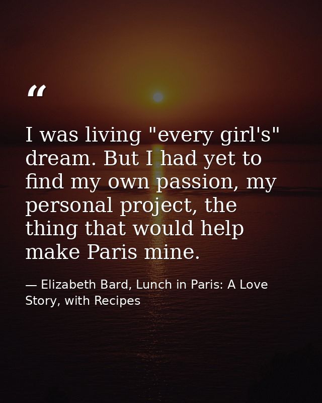I was living "every girl's" dream. But I had yet to find my own passion, my personal project, the thing that would help  — Elizabeth Bard, Lunch in Paris: A Love Story, with Recipes
