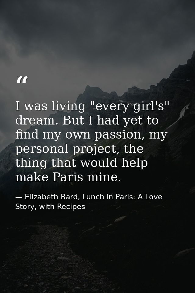 I was living "every girl's" dream. But I had yet to find my own passion, my personal project, the thing that would help  — Elizabeth Bard, Lunch in Paris: A Love Story, with Recipes