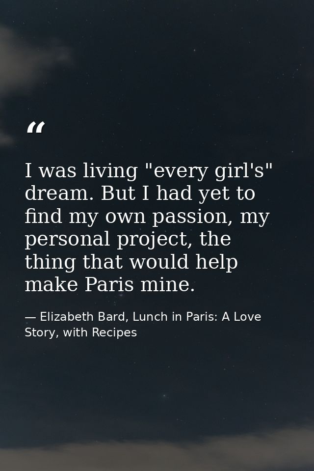 I was living "every girl's" dream. But I had yet to find my own passion, my personal project, the thing that would help  — Elizabeth Bard, Lunch in Paris: A Love Story, with Recipes