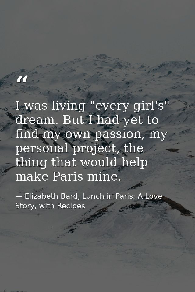 I was living "every girl's" dream. But I had yet to find my own passion, my personal project, the thing that would help  — Elizabeth Bard, Lunch in Paris: A Love Story, with Recipes