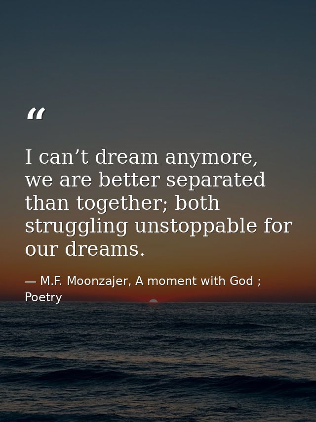 I can’t dream anymore, we are better separated than together; both struggling unstoppable for our dreams. — M.F. Moonzajer, A moment with God ; Poetry