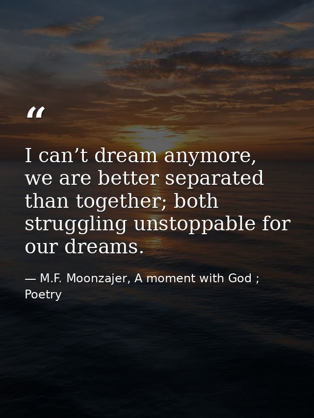 I can’t dream anymore, we are better separated than together; both struggling unstoppable for our dreams. — M.F. Moonzajer, A moment with God ; Poetry