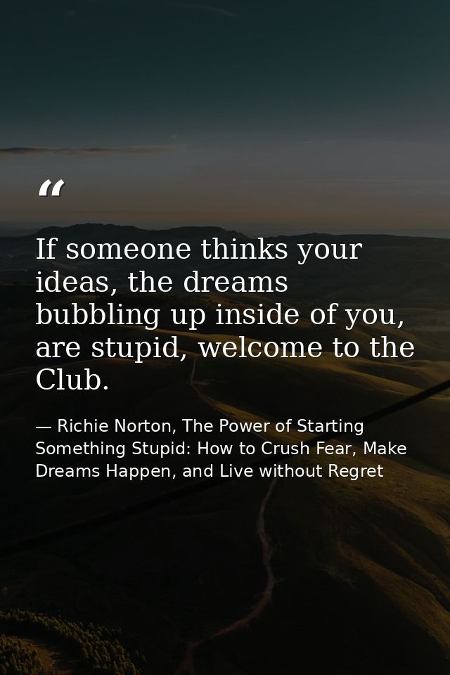 If someone thinks your ideas, the dreams bubbling up inside of you, are stupid, welcome to the Club. — Richie Norton, The Power of Starting Something Stupid: How to Crush Fear, Make Dreams Happen, and Live without Regret