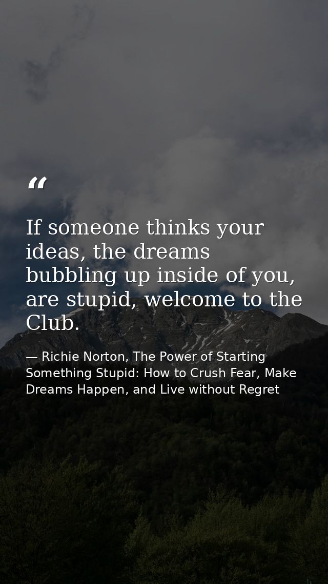 If someone thinks your ideas, the dreams bubbling up inside of you, are stupid, welcome to the Club. — Richie Norton, The Power of Starting Something Stupid: How to Crush Fear, Make Dreams Happen, and Live without Regret