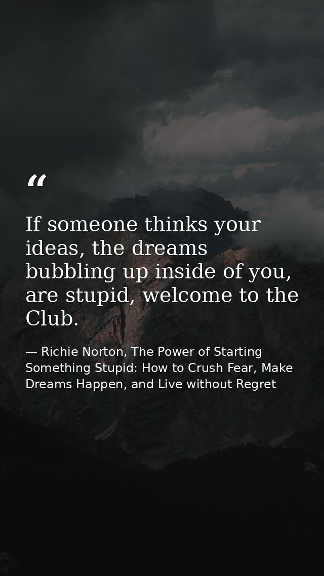 If someone thinks your ideas, the dreams bubbling up inside of you, are stupid, welcome to the Club. — Richie Norton, The Power of Starting Something Stupid: How to Crush Fear, Make Dreams Happen, and Live without Regret