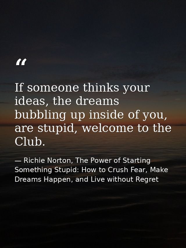 If someone thinks your ideas, the dreams bubbling up inside of you, are stupid, welcome to the Club. — Richie Norton, The Power of Starting Something Stupid: How to Crush Fear, Make Dreams Happen, and Live without Regret