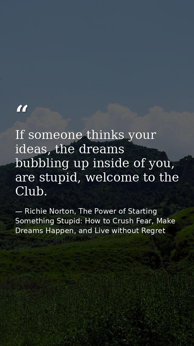If someone thinks your ideas, the dreams bubbling up inside of you, are stupid, welcome to the Club. — Richie Norton, The Power of Starting Something Stupid: How to Crush Fear, Make Dreams Happen, and Live without Regret