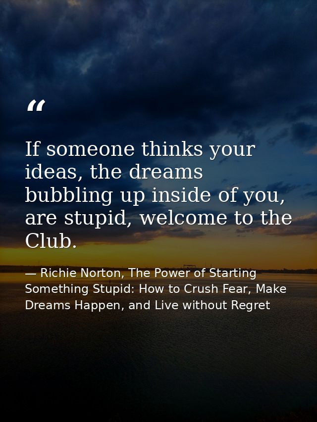 If someone thinks your ideas, the dreams bubbling up inside of you, are stupid, welcome to the Club. — Richie Norton, The Power of Starting Something Stupid: How to Crush Fear, Make Dreams Happen, and Live without Regret
