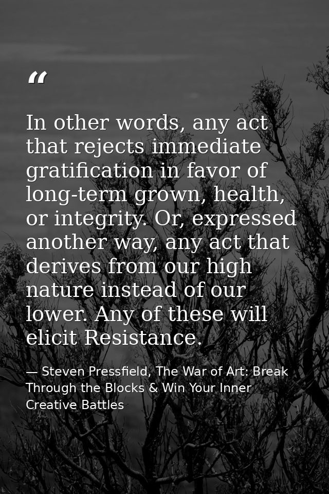 In other words, any act that rejects immediate gratification in favor of long-term grown, health, or integrity. Or, expr — Steven Pressfield, The War of Art: Break Through the Blocks & Win Your Inner Creative Battles