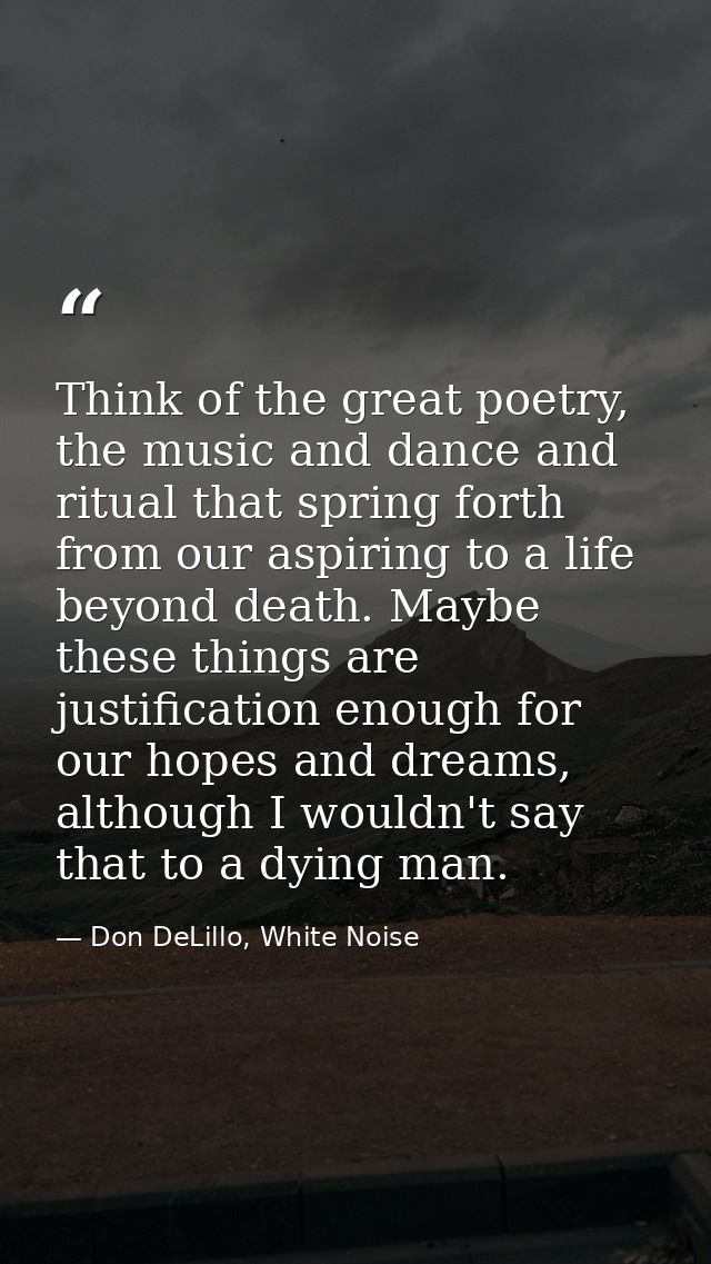 Think of the great poetry, the music and dance and ritual that spring forth from our aspiring to a life beyond death. Ma — Don DeLillo, White Noise