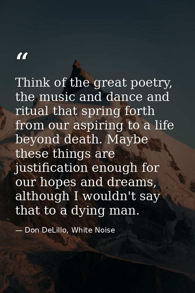 Think of the great poetry, the music and dance and ritual that spring forth from our aspiring to a life beyond death. Ma — Don DeLillo, White Noise