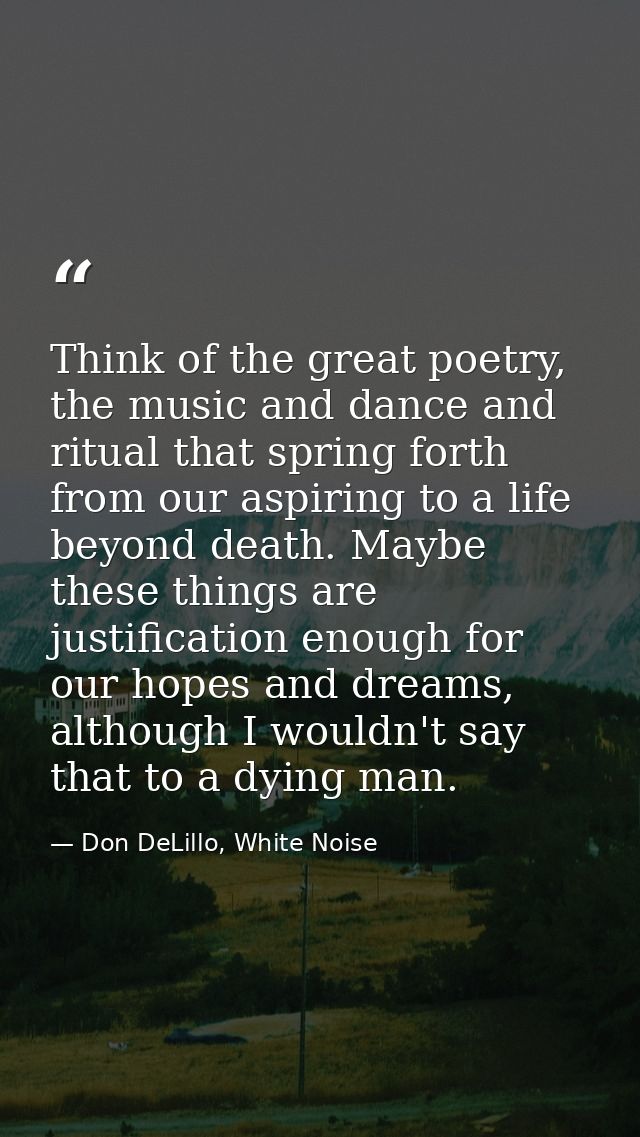 Think of the great poetry, the music and dance and ritual that spring forth from our aspiring to a life beyond death. Ma — Don DeLillo, White Noise
