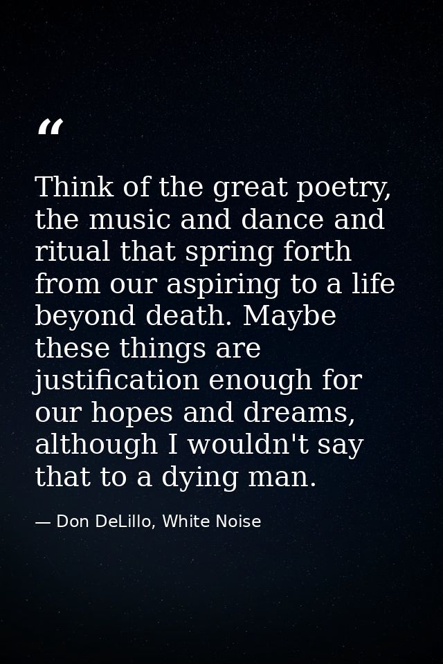 Think of the great poetry, the music and dance and ritual that spring forth from our aspiring to a life beyond death. Ma — Don DeLillo, White Noise