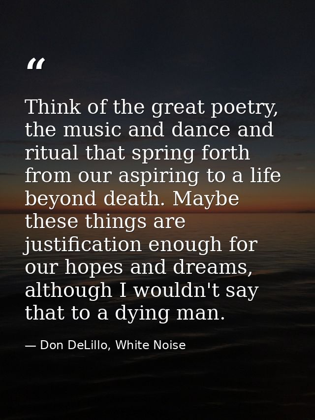 Think of the great poetry, the music and dance and ritual that spring forth from our aspiring to a life beyond death. Ma — Don DeLillo, White Noise