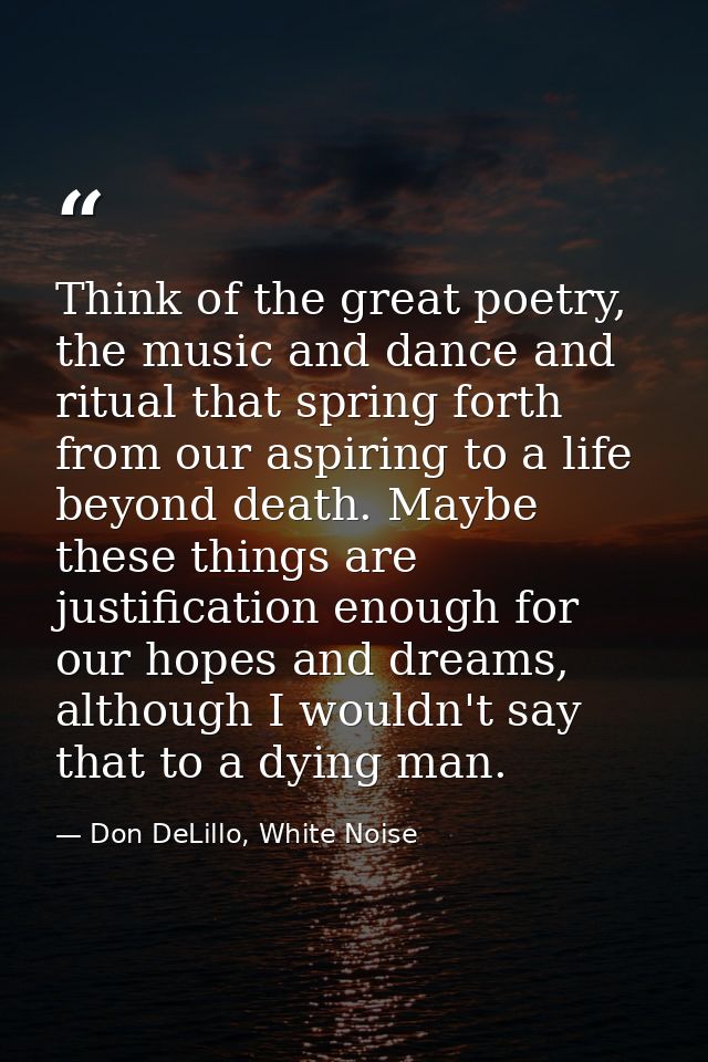 Think of the great poetry, the music and dance and ritual that spring forth from our aspiring to a life beyond death. Ma — Don DeLillo, White Noise