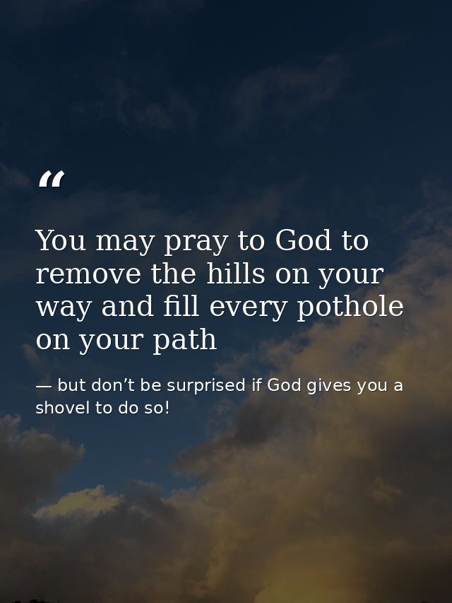 You may pray to God to remove the hills on your way and fill every pothole on your path — but don’t be surprised if God gives you a shovel to do so!