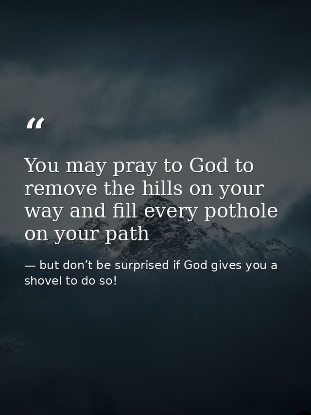 You may pray to God to remove the hills on your way and fill every pothole on your path — but don’t be surprised if God gives you a shovel to do so!