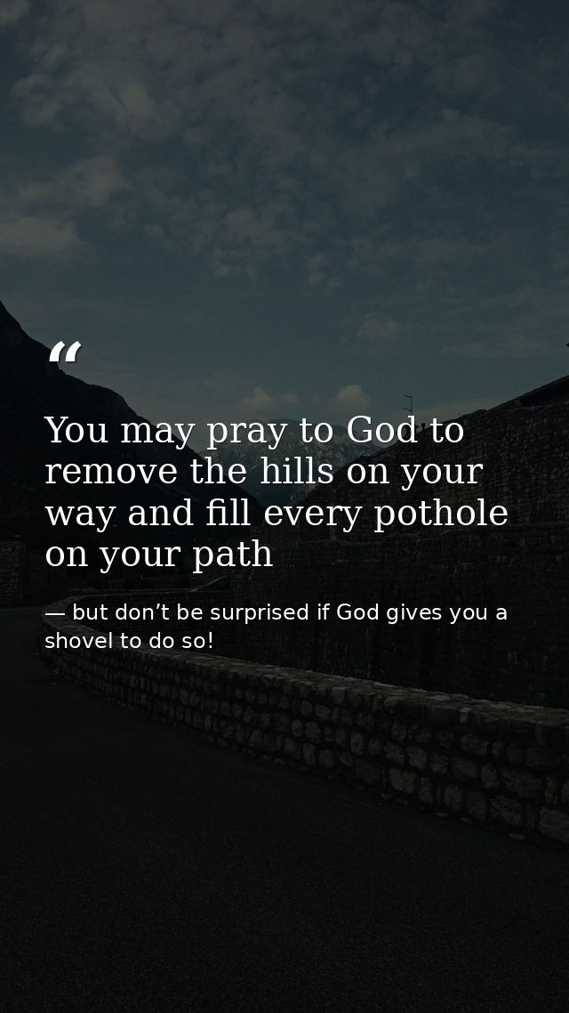 You may pray to God to remove the hills on your way and fill every pothole on your path — but don’t be surprised if God gives you a shovel to do so!