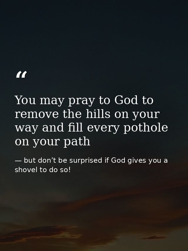 You may pray to God to remove the hills on your way and fill every pothole on your path — but don’t be surprised if God gives you a shovel to do so!