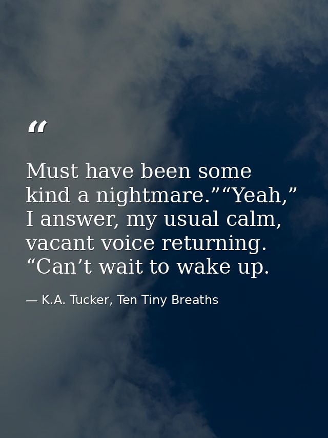 Must have been some kind a nightmare.”“Yeah,” I answer, my usual calm, vacant voice returning. “Can’t wait to wake up. — K.A. Tucker, Ten Tiny Breaths