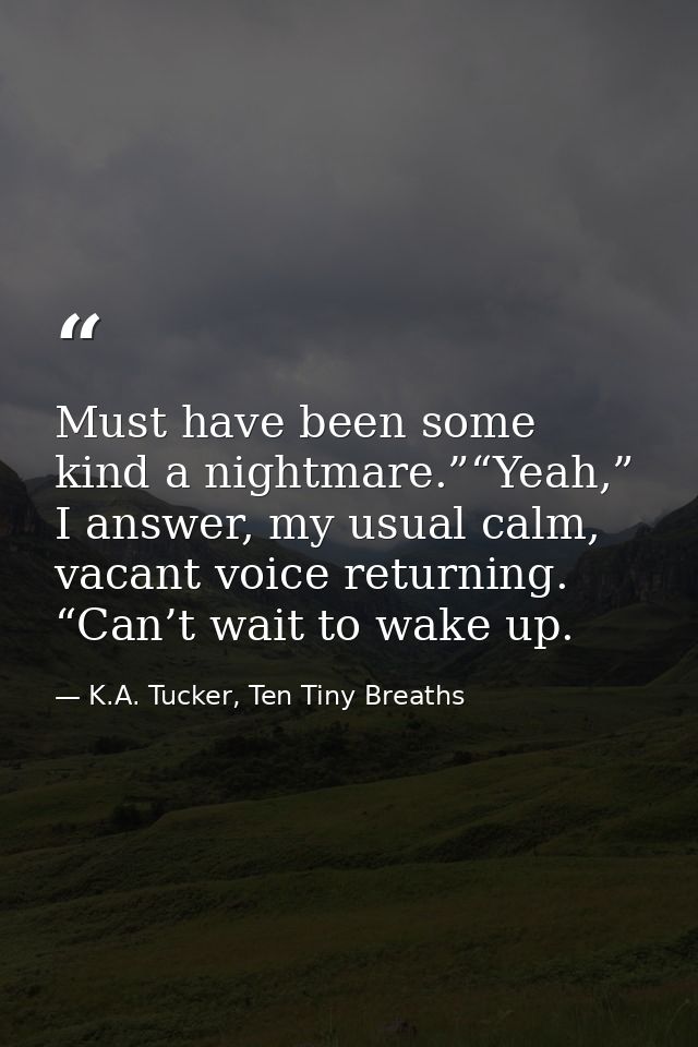 Must have been some kind a nightmare.”“Yeah,” I answer, my usual calm, vacant voice returning. “Can’t wait to wake up. — K.A. Tucker, Ten Tiny Breaths