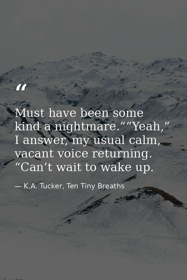 Must have been some kind a nightmare.”“Yeah,” I answer, my usual calm, vacant voice returning. “Can’t wait to wake up. — K.A. Tucker, Ten Tiny Breaths