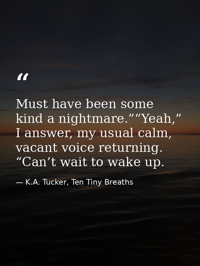 Must have been some kind a nightmare.”“Yeah,” I answer, my usual calm, vacant voice returning. “Can’t wait to wake up. — K.A. Tucker, Ten Tiny Breaths