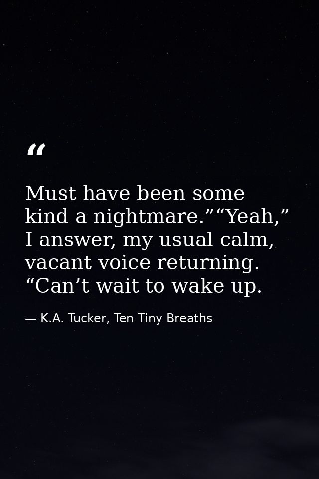 Must have been some kind a nightmare.”“Yeah,” I answer, my usual calm, vacant voice returning. “Can’t wait to wake up. — K.A. Tucker, Ten Tiny Breaths