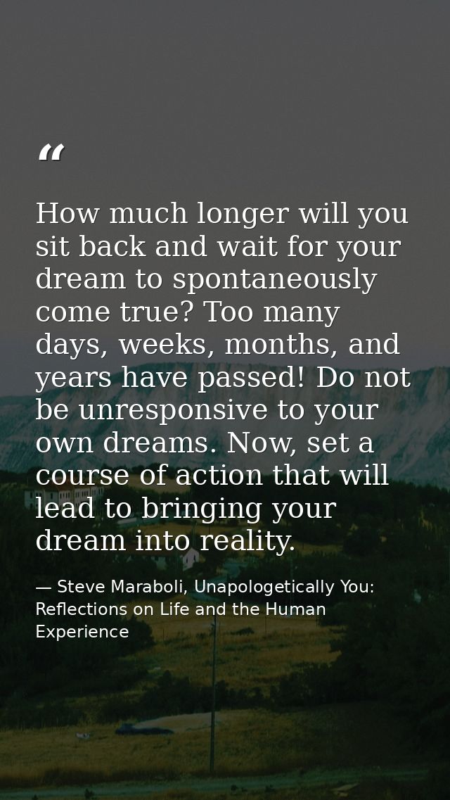 How much longer will you sit back and wait for your dream to spontaneously come true? Too many days, weeks, months, and  — Steve Maraboli, Unapologetically You: Reflections on Life and the Human Experience