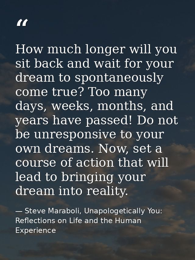 How much longer will you sit back and wait for your dream to spontaneously come true? Too many days, weeks, months, and  — Steve Maraboli, Unapologetically You: Reflections on Life and the Human Experience