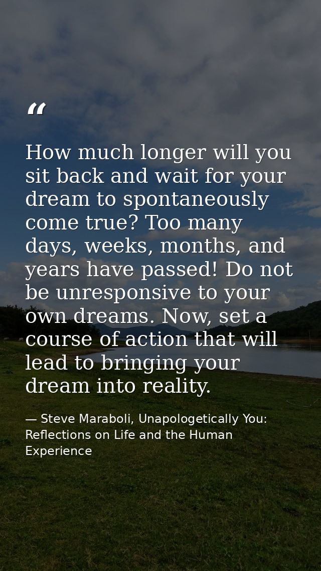 How much longer will you sit back and wait for your dream to spontaneously come true? Too many days, weeks, months, and  — Steve Maraboli, Unapologetically You: Reflections on Life and the Human Experience
