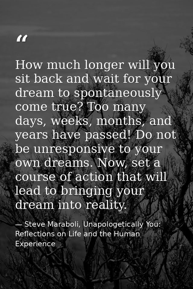 How much longer will you sit back and wait for your dream to spontaneously come true? Too many days, weeks, months, and  — Steve Maraboli, Unapologetically You: Reflections on Life and the Human Experience