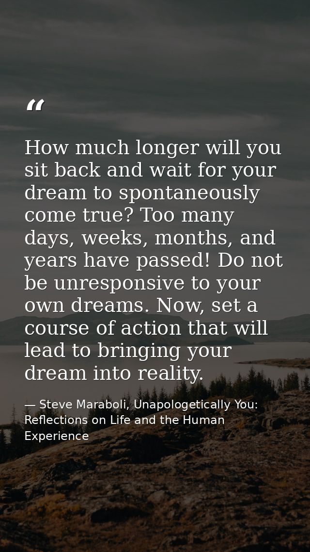 How much longer will you sit back and wait for your dream to spontaneously come true? Too many days, weeks, months, and  — Steve Maraboli, Unapologetically You: Reflections on Life and the Human Experience