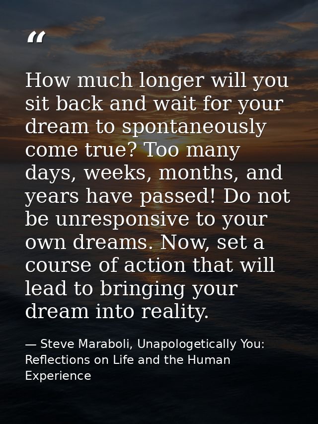 How much longer will you sit back and wait for your dream to spontaneously come true? Too many days, weeks, months, and  — Steve Maraboli, Unapologetically You: Reflections on Life and the Human Experience