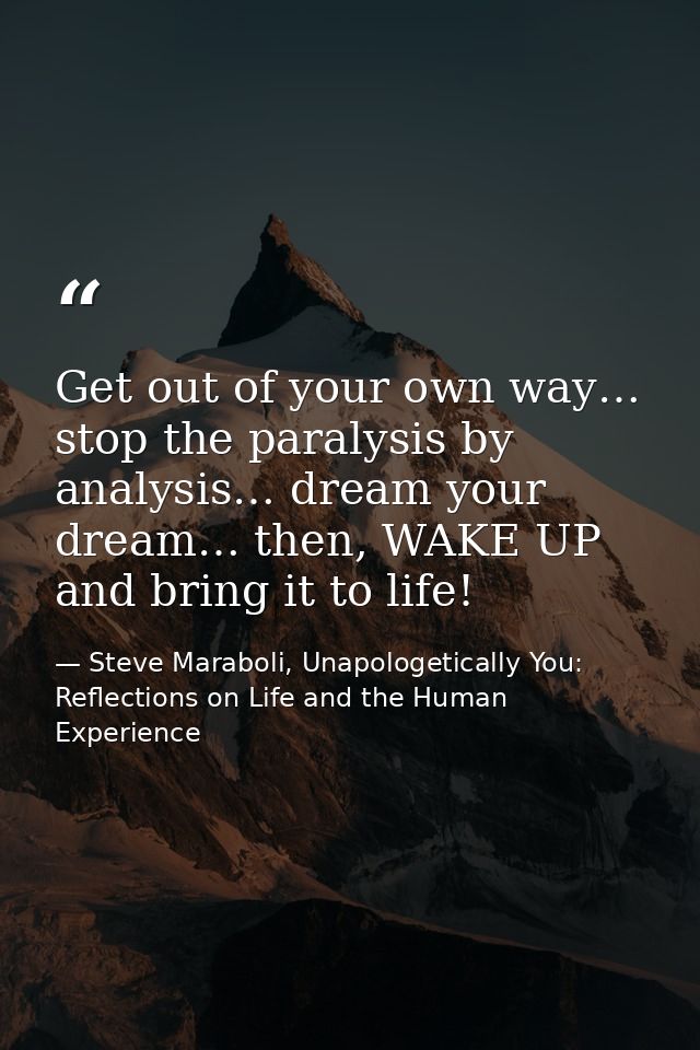 Get out of your own way… stop the paralysis by analysis… dream your dream… then, WAKE UP and bring it to life! — Steve Maraboli, Unapologetically You: Reflections on Life and the Human Experience