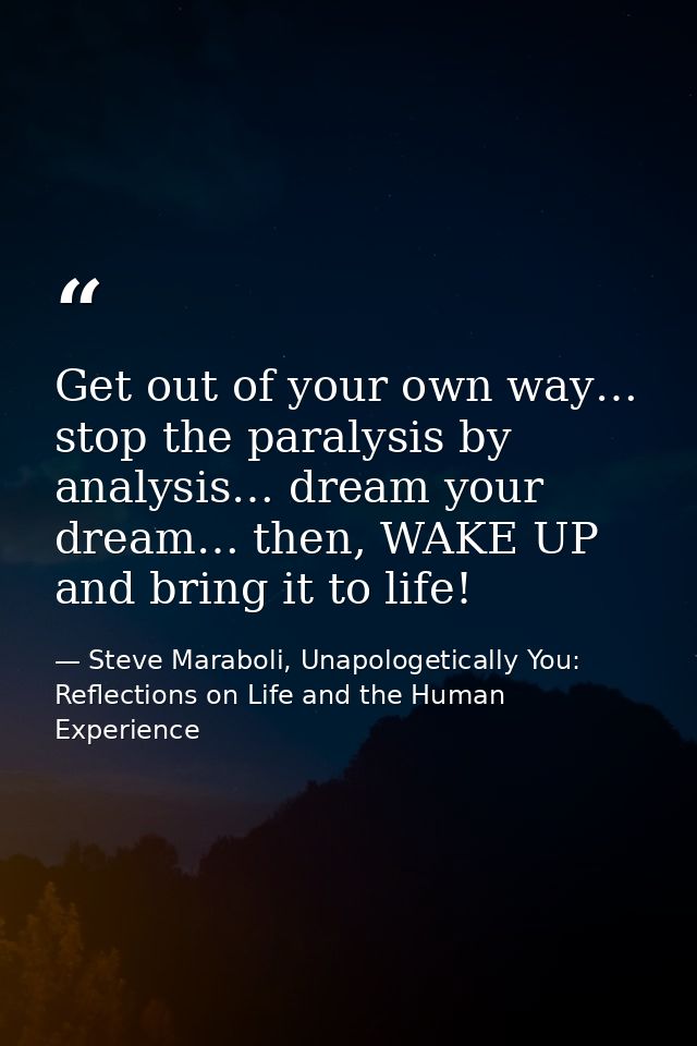 Get out of your own way… stop the paralysis by analysis… dream your dream… then, WAKE UP and bring it to life! — Steve Maraboli, Unapologetically You: Reflections on Life and the Human Experience