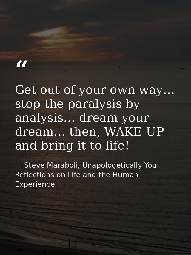 Get out of your own way… stop the paralysis by analysis… dream your dream… then, WAKE UP and bring it to life! — Steve Maraboli, Unapologetically You: Reflections on Life and the Human Experience