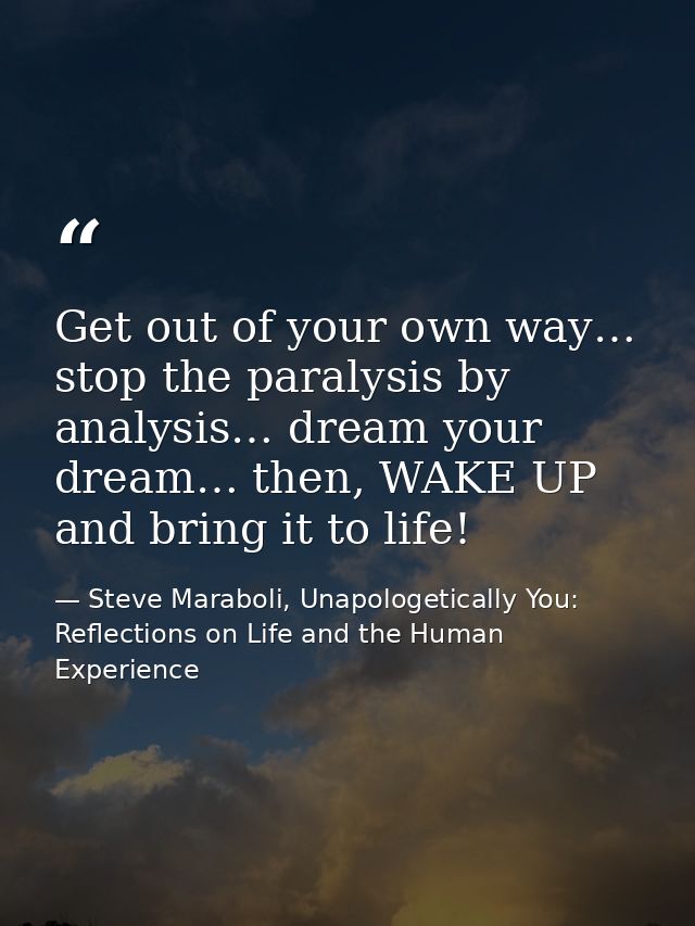 Get out of your own way… stop the paralysis by analysis… dream your dream… then, WAKE UP and bring it to life! — Steve Maraboli, Unapologetically You: Reflections on Life and the Human Experience