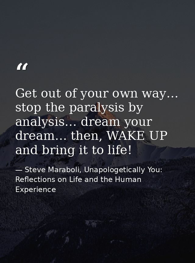 Get out of your own way… stop the paralysis by analysis… dream your dream… then, WAKE UP and bring it to life! — Steve Maraboli, Unapologetically You: Reflections on Life and the Human Experience